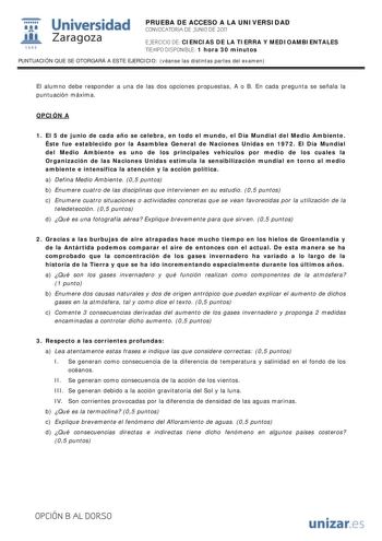 i Universidad 111 Zaragoza 1542 PRUEBA DE ACCESO A LA UNIVERSIDAD CONVOCATORIA DE JUNIO DE 2011 EJERCICIO DE CIENCIAS DE LA TIERRA Y MEDIOAMBIENTALES TIEMPO DISPONIBLE 1 hora 30 minutos PUNTUACIÓN QUE SE OTORGARÁ A ESTE EJERCICIO véanse las distintas partes del examen El alumno debe responder a una de las dos opciones propuestas A o B En cada pregunta se señala la puntuación máxima OPCIÓN A 1 El 5 de junio de cada año se celebra en todo el mundo el Día Mundial del Medio Ambiente Éste fue establ…