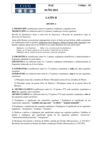 CiUG COMI IÓ INTERUNIVER ITARIA DE GALI IA PAU XUÑO 2011 Código 34 LATÍN II OPCIÓN A 1TRADUCIÓN cualificarase entre 0 e 6 puntos tradúzase o seguinte texto TRADUCCIÓN se calificará entre 0 y 6 puntos tradúzcase el texto siguiente Revolta de gladiadores baixo a dirección de Espartaco  Revuelta de gladiadores bajo la dirección de Espartaco Anno urbis Romae sexcentesimo septuagesimo octavo in Italia novum bellum subito commotum est Septuaginta enim et quattuor gladiatores duce Spartaco effracto Ca…