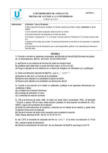 u Universidades Públicas de Andalucía UNIVERSIDADES DE ANDALUCÍA PRUEBA DE ACCESO A LA UNIVERSIDAD CURSO 20142015 QUÍMICA Instrucciones a Duración 1 hora y 30 minutos b Elija y desarrolle una opción completa sin mezclar cuestiones de ambas Indique claramente la opción elegida c No es necesario copiar la pregunta basta con poner su número d Se podrá responder a las preguntas en el orden que desee e Puntuación Cuestiones n 1 2 3 y 4 hasta 15 puntos cada una Problemas n 5 y 6 hasta 2 puntos cada u…