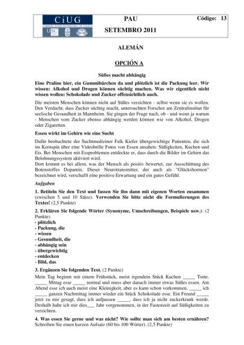 CiUG COMISIÓN INTERUNIVERSITARIA DE GALICIA PAU SETEMBRO 2011 Código 13 ALEMÁN OPCIÓN A Ses macht abhngig Eine Praline hier ein Gummibrchen da und pltzlich ist die Packung leer Wir wissen Alkohol und Drogen knnen schtig machen Was wir eigentlich nicht wissen wollen Schokolade und Zucker offensichtlich auch Die meisten Menschen knnen nicht auf Ses verzichten  selbst wenn sie es wollen Den Verdacht dass Zucker schtig macht untersuchten Forscher am Zentralinstitut fr seelische Gesundheit in Mannhe…