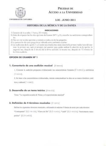 PRUEBAS DE ACCESO A LA U NIVERSIDAD LOE JUNIO 2011 HISTORIA DE LA MÚSICA Y DE LA DANZA INDICACIONES l OtJrodó1 de la pJeba 1 hora y 30 ril nutos 2 Ante de ernpezor leo les des o pciones de Fxomer N2 1 y 21 y escuáe os oudiciones correspondien 1es 3 Elija una oe las d os o pciones y conteste a coda una de las preguntas i Lo punluoción d e coca p regunta es h dicada entre parh lesis cucdras  5 l es a udid o nes de la opdón l y 2 seán escJchodas tres veces urente la priTJera rned la ho ra d el exa…