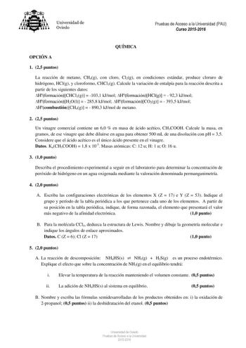 Universidad de Oviedo Pruebas de Acceso a la Universidad PAU Curso 20152016 QUÍMICA OPCIÓN A 1 25 puntos La reacción de metano CH4g con cloro Cl2g en condiciones estándar produce cloruro de hidrógeno HClg y cloroformo CHCl3g Calcule la variación de entalpía para la reacción descrita a partir de los siguientes datos HformaciónCHCl3g  1031 kJmol HformaciónHClg   923 kJmol HformaciónH2Ol   2858 kJmol HformaciónCO2g   3935 kJmol HcombustiónCH4g   8903 kJmol de metano 2 25 puntos Un vinagre comercia…