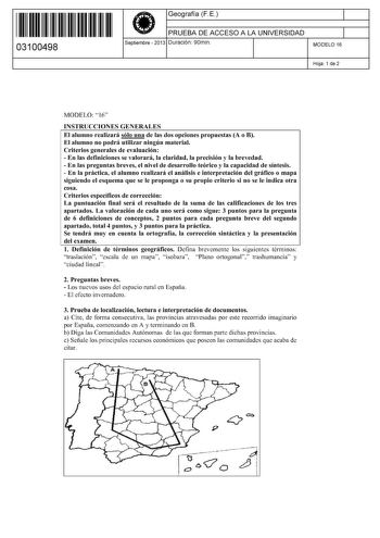 11 1111 1 111 11 11 1111 11 03100498  Geografía F E PRUEBA DE ACCESO A LA UNIVERSIDAD Septiembre  2013 Duración 90min 1 1 MODELO 16 Hoja 1 de 2 MODELO 16 INSTRUCCIONES GENERALES El alumno realizará sólo una de las dos opciones propuestas A o B El alumno no podrá utilizar ningún material Criterios generales de evaluación  En las definiciones se valorará la claridad la precisión y la brevedad  En las preguntas breves el nivel de desarrollo teórico y la capacidad de síntesis  En la práctica el alu…