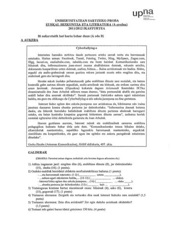 UNIBERTSITATEAN SARTZEKO PROBA EUSKAL HIZKUNTZA ETA LITERATURA A eredua 20112012 IKASTURTEA upJ th tcihmiw fcl Bi aukeretatik bat hartu behar duzu A edo B AAUKERA Cyberbullyinga Interneten hamaika zerbitzu daude pertsonen arteko sareak sortu eta harremanak estutzeko Horien artean Facebook Tuenti Fotolog Twiter Ning MySpace Zugazcom Elgg laconica euskaltubecom zabalducom eta beste hainbat Komunikaziorako sare bikainak dira informazioaren joanetorri zuzena ahalbidetzen dutenak edozein artxibo dok…