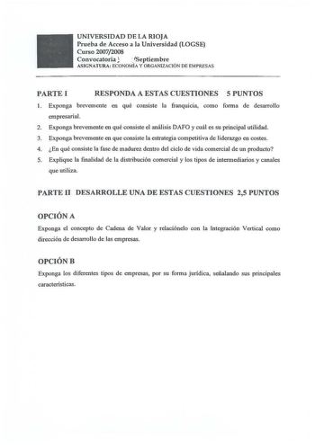 UNIVERSIDAD DE LA RIOJA Prueba de Acceso a la Universidad LOGSE Curso 20072008 Convocatoria Septiembre AS IGN ATURA ECONOMÍA Y ORGANIZAC IÓN DE EMPRESAS PARTEI RESPONDA A ESTAS CUESTIONES 5 PUNTOS l  Exponga brevemente en qué consiste la franquicia como forma de desarrollo empresarial 2 Exponga brevemente en qué consiste el análisis DAFO y cuál es su principal utilidad 3 Exponga brevemente en que consiste la estrategia competitiva de liderazgo en costes 4  En qué consiste la fase de madurez den…