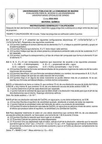 UNIVERSIDADES PÚBLICAS DE LA COMUNIDAD DE MADRID EVALUACIÓN PARA EL ACCESO A LAS ENSEÑANZAS UNIVERSITARIAS OFICIALES DE GRADO Curso 20222023 MATERIA QUÍMICA INSTRUCCIONES GENERALES Y CALIFICACIÓN Después de leer atentamente el examen responda a cinco preguntas cualesquiera a elegir entre las diez que se proponen TIEMPO Y CALIFICACIÓN 90 minutos Todas las preguntas se calificarán sobre 2 puntos A1 Los iones X2 e Y presentan las siguientes configuraciones electrónicas X2 1s22s22p63s23p6 e Y 1s22s…