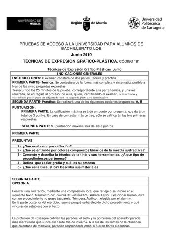 M  UNIVERSIDAD DE MURCIA    I Región de Murcia Universidad Politécnica de Cartagena PRUEBAS DE ACCESO A LA UNIVERSIDAD PARA ALUMNOS DE BACHILLERATO LOE Junio 2010 TÉCNICAS DE EXPRESIÓN GRAFICOPLÁSTICA CÓDIGO 161 Técnicas de Expresión Gráfico Plásticas Junio INDICACIONES GENERALES INSTRUCCIONES El examen constará de dos partes teórica y práctica PRIMERA PARTE Teórica Se contestará de la forma más completa y sistemática posible a tres de las cinco preguntas expuestas Transcurrido los 25 minutos d…