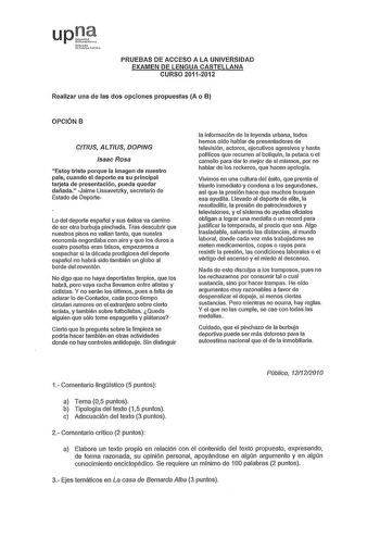 upi Nrmcl Ltru rno PRUEBAS DE ACCESO A LA UNIVERSIDAD EXAMEN DE LENGUA CASTELLANA CURSO 20112012 Realizar una de las dos opciones propuestas A o B OPCIÓN B CTIUS ALTUS DOPING Isaac Rosa Estoy triste porque la Imagen de nuestro país cuando el deporte es su principal tarjeta de presentación pueda quedar dañada Jaime Lissavetzky secretario de Estado de Deporte Lo del deporte español y sus éxitos va camino de ser otra burbuja pinchada Tras descubrir que nuestros pisos no vallan tanto que nuestra ec…