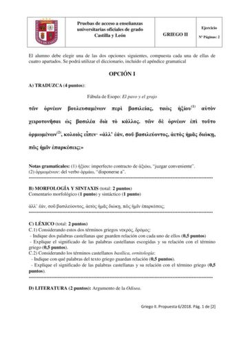 Pruebas de acceso a enseñanzas universitarias oficiales de grado Castilla y León GRIEGO II Ejercicio N Páginas 2 El alumno debe elegir una de las dos opciones siguientes compuesta cada una de ellas de cuatro apartados Se podrá utilizar el diccionario incluido el apéndice gramatical OPCIÓN I A TRADUZCA 4 puntos Fábula de Esopo El pavo y el grajo       1             2             Notas gramaticales 1  imperfecto contracto de  juzgar conveniente 2  del verbo  disponerse a  B MORFOLOGÍA Y SINTAXIS …