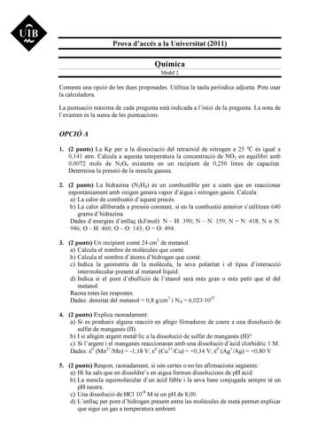 UIB M Prova daccés a la Universitat 2011 Química Model 2 Contesta una opció de les dues proposades Utilitza la taula peridica adjunta Pots usar la calculadora La puntuació mxima de cada pregunta est indicada a linici de la pregunta La nota de lexamen és la suma de les puntuacions OPCIÓ A 1 2 punts La Kp per a la dissociació del tetraxid de nitrogen a 25 C és igual a 0141 atm Calcula a aquesta temperatura la concentració de NO2 en equilibri amb 00072 mols de N2O4 existents en un recipient de 025…