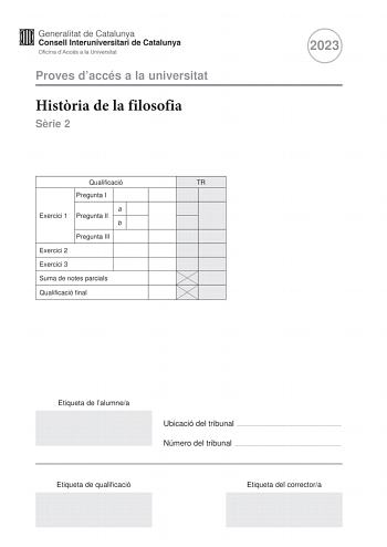 Proves daccés a la universitat Histria de la filosofia Srie 2 Qualificació TR Pregunta I a Exercici 1 Pregunta II b Pregunta III Exercici 2 Exercici 3 Suma de notes parcials Qualificació final 2023 Etiqueta de lalumnea Ubicació del tribunal  Número del tribunal  Etiqueta de qualificació Etiqueta del correctora La prova consta de tres exercicis que trobareu a les pgines 25 exercici 1 pgina 8 exercici 2 i pgina 10 exercici 3 En cada exercici heu descollir UNA de les dues opcions A o B Tingueu en …