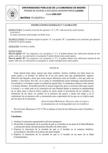 UNIVERSIDADES PÚBLICAS DE LA COMUNIDAD DE MADRID PRUEBA DE ACCESO A ESTUDIOS UNIVERSITARIOS LOGSE Curso 20062007 MATERIA FILOSOFÍA II INSTRUCCIONES GENERALES Y VALORACIÓN ESTRUCTURA La prueba consta de dos opciones A o B cada una de las cuales incluye a un texto y b cuatro cuestiones relacionadas con dicho texto INSTRUCCIONES El alumno elegirá la opción A o la opción B y responderá a las cuestiones que aparecen al final de la opción elegida DURACIÓN Una hora y media PUNTUACIÓN Para la opción A …