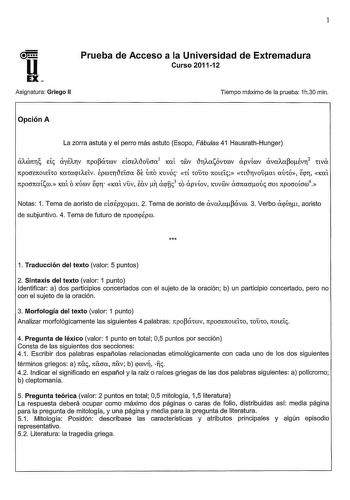 1 U Prueba de Acceso a la Universidad de Extremadura Curso 201112 EX Asignatura Griego II Tiempo máximo de la prueba 1h30 min Opción A La zorra astuta y el perro más astuto Esopo Fábulas 41 HausrathHunger aACÓnr de ayÉATV npopánov EtOEAtloucm1 KCÚ 1v tlrAasóv1rov apvírov avaAapoÉvr2 nva npocrETCOtElCO KCXCacptAEÍV Epro1rtleícra f mo Kuvóc 1í COUCO noteíc ntlrvouat mnó ecpr KCXt npocrnaísro KCXt OKÚrov ecpr KCXl vuv Eav  acpnc3 CO apvíov KUVOOV acrnacroúc OOt npocroícrro4 Notas 1 Tema de aoristo…