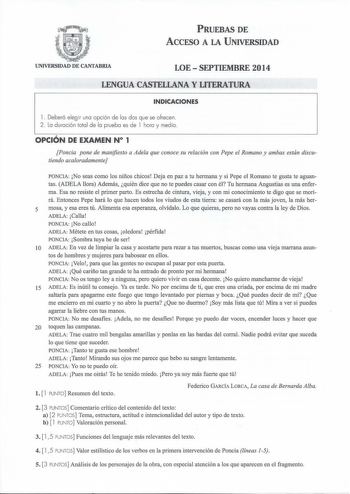 PRUEBAS DE ACCESO A LA UNIVERSIDAD UNIVERSIDAD DE CANTABRIA LOE  SEPTIEMBRE 2014 LENGUA CASTELLANA Y LITERATURA INDICACIONES l  Deberá elegir una opción de las dos que se ofrecen 2 La duración total de la prueba es de l hora y media OPCIÓN DE EXAMEN N 1 Poncia pone de manifiesto a Adela que conoce su relación con Pepe el Romano y ambas están discutiendo acaloradamente PONCIA No seas como los niños chicos Deja en paz a tu hermana y si Pepe el Romano te gusta te aguantas ADELA llora Además quién …