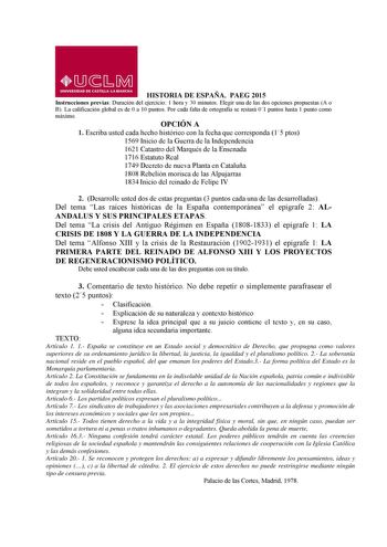 HISTORIA DE ESPAÑA PAEG 2015 Instrucciones previas Duración del ejercicio 1 hora y 30 minutos Elegir una de las dos opciones propuestas A o B La calificación global es de 0 a 10 puntos Por cada falta de ortografía se restará 01 puntos hasta 1 punto como máximo OPCIÓN A 1 Escriba usted cada hecho histórico con la fecha que corresponda 15 ptos 1569 Inicio de la Guerra de la Independencia 1621 Catastro del Marqués de la Ensenada 1716 Estatuto Real 1749 Decreto de nueva Planta en Cataluña 1808 Rebe…