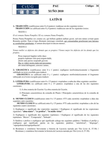 CiUG COMI IÓ INTERUNIVER ITARIA DE GALI IA PAU XUÑO 2010 Código 34 LATÍN II 1 TRADUCIÓN cualificarase entre 0 e 6 puntos tradúzase un dos seguintes textos TRADUCCIÓN se calificará entre 0 y 6 puntos tradúzcase uno de los siguientes textos TEXTO 1 O rei romano Numa Pompilio  El rey romano Numa Pompilio Postea Numa Pompilius rex creatus est qui bellum quidem nullum gessit sed non minus civitati quam Romulus profuit Nam et leges Romanis moresque constituit qui consuetudine proeliorum iam latrones …