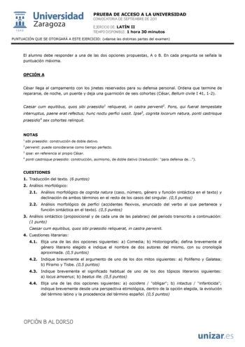  Universidad 111 Zaragoza 1542 PRUEBA DE ACCESO A LA UNIVERSIDAD CONVOCATORIA DE SEPTIEMBRE DE 2011 EJERCICIO DE LATÍN II TIEMPO DISPONIBLE 1 hora 30 minutos PUNTUACIÓN QUE SE OTORGARÁ A ESTE EJERCICIO véanse las distintas partes del examen El alumno debe responder a una de las dos opciones propuestas A o B En cada pregunta se señala la puntuación máxima OPCIÓN A César llega al campamento con los jinetes reservados para su defensa personal Ordena que termine de repararse de noche un puente y de…