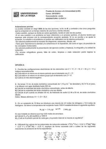 UNIVERSIDAD DE LA RIOJA Prueba de Acceso a la Universidad LOE Curso 20122013 Convocatoria Junio ASIGNATURA QUIMICA Aclaraciones previas La prueba consiste en elegir UNA de las dos opciones la A o la B y contestar a las cinco preguntas que la componen en un tiempo máximo de una hora y treinta minutos Cada cuestión aunque se divida en varios apartados tendrá el valor de dos puntos Si en una cuestión o un problema se hace referencia a un proceso químico el alumno tendrá que expresar este proceso c…