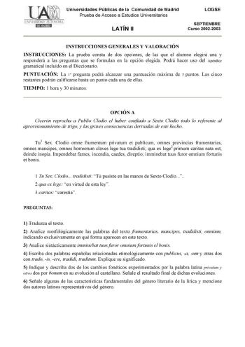 Universidades Públicas de la Comunidad de Madrid Prueba de Acceso a Estudios Universitarios LATÍN II LOGSE SEPTIEMBRE Curso 20022003 INSTRUCCIONES GENERALES Y VALORACIÓN INSTRUCCIONES La prueba consta de dos opciones de las que el alumno elegirá una y responderá a las preguntas que se formulan en la opción elegida Podrá hacer uso del Apéndice gramatical incluido en el Diccionario PUNTUACIÓN La 1 pregunta podrá alcanzar una puntuación máxima de 5 puntos Las cinco restantes podrán calificarse has…