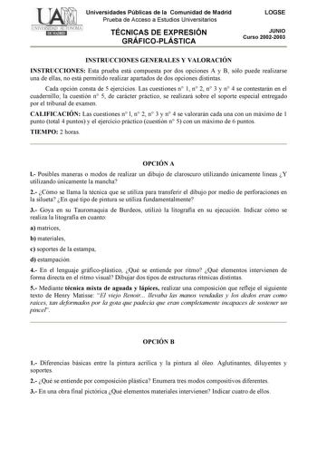 Universidades Públicas de la Comunidad de Madrid Prueba de Acceso a Estudios Universitarios TÉCNICAS DE EXPRESIÓN GRÁFICOPLÁSTICA LOGSE JUNIO Curso 20022003 INSTRUCCIONES GENERALES Y VALORACIÓN INSTRUCCIONES Esta prueba está compuesta por dos opciones A y B sólo puede realizarse una de ellas no está permitido realizar apartados de dos opciones distintas Cada opción consta de 5 ejercicios Las cuestiones n 1 n 2 n 3 y n 4 se contestarán en el cuadernillo la cuestión n 5 de carácter práctico se re…