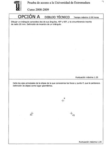 u Prueba de acceso a la Universidad de Extremadura 7 EX Curso 20082009 OPCIÓN A DIBUJO TÉCNICO Tiempo máximo 200 horas  Dibujar un triángulo conocidos dos de sus ángulos 45 y 60 y la circunferencia inscrita de radio 20 mm Definición de incentro de un triángulo Puntuación máxima 125 Halla los ejes principales de la elipse de la que conocemos los focos y punto P que le pertenece Definición de elipse como lugar geométrico p Puntuación máxima 125 Dibujar a mano alzada las vistas alzado planta y per…