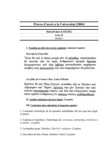 Proves daccés a la Universitat 2004 Selectivitat LOGSE Grec II Model 1 I Traduu un dels dos textos segents mxim 4 punts Descripció duna illa Eott 6t xat ll vfoo txQh rv to éye0o xaQnocpóQo 6t txavoo xat th JtQo Uv0Qcónrov tQtlcplV txovou 6tacpEQÓVtro xat yhg tx8úrov rtavto6artmv rtaQÉXEtat nAf0o tot xatotxoDot xal 1mv etXQOOQÚúlV th áAtota Les filles de Cronos i Rea Culte dHstia KQóvov 6t xat Péa AÉyErat yEvéo8at tiÍV e EotCav xal 81111tQav xal HQav AéyEtaL tlV tv EotCav tlV roov Oit0V xataoxtv…