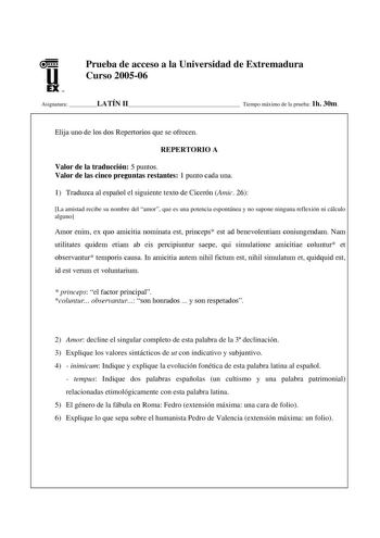 u EX U N Prueba de acceso a la Universidad de Extremadura Curso 200506 Asignatura LATÍN II Tiempo máximo de la prueba 1h 30m Elija uno de los dos Repertorios que se ofrecen REPERTORIO A Valor de la traducción 5 puntos Valor de las cinco preguntas restantes 1 punto cada una 1 Traduzca al español el siguiente texto de Cicerón Amic 26 La amistad recibe su nombre del amor que es una potencia espontánea y no supone ninguna reflexión ni cálculo alguno Amor enim ex quo amicitia nominata est princeps e…