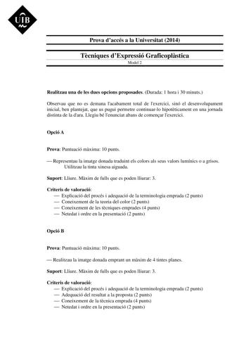 UIB M Prova daccés a la Universitat 2014 Tcniques dExpressió Graficoplstica Model 2 Realitzau una de les dues opcions proposades Durada 1 hora i 30 minuts Observau que no es demana lacabament total de lexercici sinó el desenvolupament inicial ben plantejat que us pugui permetre continuarlo hipotticament en una jornada distinta de la dara Llegiu bé lenunciat abans de comenar lexercici Opció A Prova Puntuació mxima 10 punts  Representau la imatge donada traduint els colors als seus valors lumínic…