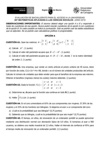 EVALUACIÓN DE BACHILLERATO PARA EL ACCESO A LA UNIVERSIDAD 207 MATEMÁTICAS APLICADAS A LAS CIENCIAS SOCIALES JUNIO 2019 OBSERVACIONES IMPORTANTES El alumno deberá elegir una opción A o B y responder a todas las cuestiones de esa opción Nunca podrá mezclar cuestiones de la opción A con cuestiones de la opción B En cada cuestión se indica su puntuación Solo se podrán usar las tablas estadísticas que se adjuntan No se podrán usar calculadoras gráficas ni programables OPCIÓN A CUESTIÓN A1 Sean las …