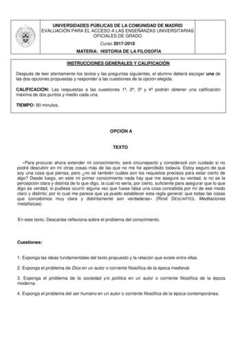 UNIVERSIDADES PÚBLICAS DE LA COMUNIDAD DE MADRID EVALUACIÓN PARA EL ACCESO A LAS ENSEÑANZAS UNIVERSITARIAS OFICIALES DE GRADO Curso 20172018 MATERIA HISTORIA DE LA FILOSOFÍA INSTRUCCIONES GENERALES Y CALIFICACIÓN Después de leer atentamente los textos y las preguntas siguientes el alumno deberá escoger una de las dos opciones propuestas y responder a las cuestiones de la opción elegida CALIFICACIÓN Las respuestas a las cuestiones 1 2 3 y 4 podrán obtener una calificación máxima de dos puntos y …