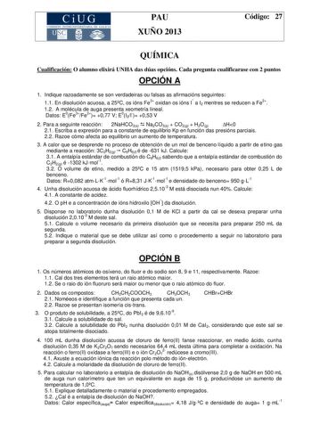 CiUG COMIS IÓN INTERUN IVERSITARIA DE GALICIA PAU XUÑO 2013 Código 27 QUÍMICA Cualificación O alumno elixirá UNHA das dúas opcións Cada pregunta cualificarase con 2 puntos OPCIÓN A 1 Indique razoadamente se son verdadeiras ou falsas as afirmacións seguintes 11 En disolución acuosa a 25C os ións Fe3 oxidan os ións I a I2 mentres se reducen a Fe2 12 A molécula de auga presenta xeometría lineal Datos E0Fe3Fe2 077 V E0I2I 053 V 2 Para a seguinte reacción 2NaHCO3s  Na2CO3s  CO2g  H2Og H0 21 Escriba …