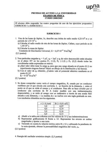 PRUEBAS DE ACCESO A LA UNIVERSIDAD EXAMEN DE FÍSICA CURSO 20082009 upJt Nfmoilo Uitmiu llsN El alumno debe responder las cuatro preguntas de uno de los ejercicios propuestos EJERCICIO 1 o EJERCICIO 2 EJERCICIO 1 l Una de las lunas de Júpiter lo describe una órbita de radio medio 422 108 m y un periodo de 153 105 s a Calcular el radio medio de otra de las lunas de Júpiter Calisto cuyo periodo es de 144106 s b Calcular la masa de Júpiter Constante de Gravitación Universal G  6671011 Nm2kg2 25 pun…