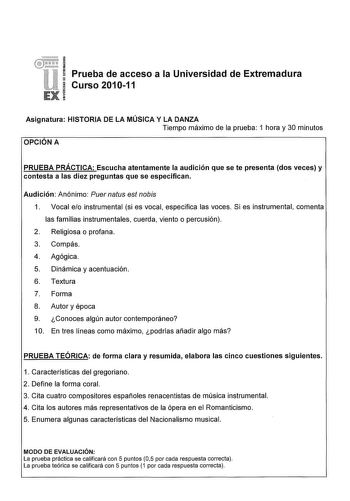 Prueba de acceso a la Universidad de Extremadura Curso 201011 Asignatura HISTORIA DE LA MÚSICA Y LA DANZA Tiempo máximo de la prueba 1 hora y 30 minutos OPCIÓN A PRUEBA PRÁCTICA Escucha atentamente la audición que se te presenta dos veces y contesta a las diez preguntas que se especifican Audición Anónimo Puer natus est nobis 1 Vocal eo instrumental si es vocal especifica las voces Si es instrumental comenta las familias instrumentales cuerda viento o percusión 2 Religiosa o profana 3 Compás 4 …