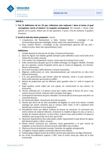 Histria de lArt Model 1 OPCIÓ A 1 Tria 10 definicions de les 20 que sofereixen més endavant i dona el terme al qual corresponen escriu el número i la resposta corresponent Per exemple 1 Girola Cada qestió val 02 punts Mxim per les deu qestions 2 punts Sha de contestar al quadern dexamen 2 Escull un dels dos temes proposats 4 punts 1 Larquitectura del Renaixement a Itlia Context histric i cronolgic 1 pt característiques generals i tipologies 2 pts obres més representatives 1 pt 2 Goya Context hi…