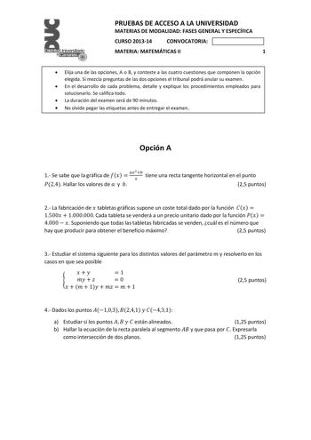 el     PRUEBAS DE ACCESO A LA UNIVERSIDAD MATERIAS DE MODALIDAD FASES GENERAL Y ESPECÍFICA CURSO 201314 CONVOCATORIA MATERIA MATEMÁTICAS II 1  Elija una de las opciones A o B y conteste a las cuatro cuestiones que componen la opción elegida Si mezcla preguntas de las dos opciones el tribunal podrá anular su examen  En el desarrollo de cada problema detalle y explique los procedimientos empleados para solucionarlo Se califica todo  La duración del examen será de 90 minutos  No olvide pegar las e…