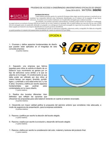 PRUEBAS DE ACCESO A ENSEÑANZAS UNIVERSITARIAS OFICIALES DE GRADO Curso 20142015 MATERIA DISEÑO INFORMACIÓN PREVIA  Cada examen presenta opción A y opción B El alumno debe elegir una de las opciones y resolverla en su  totalidad  Las  respuestas  deberán  estar  claramente  identificadas  con  el  número  de  la  pregunta  al  que  hacen  referencia  El examen será resuelto totalmente en el cuadernillo entregado para realizar la prueba  No obstante con carácter opcional y extraordinario el alumn…