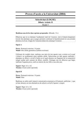 Proves daccés a la Universitat 2004 Selectivitat LOGSE Dibuix Artístic II Model 3 Realitzau una de les dues opcions proposades Durada 3 h Observau que no es demana lacabament total de lexercici sinó el desenvolupament inicial ben plantejat que us pugui permetre continuarlo hipotticament en una jornada distinta a la dara Llegiu bé lenunciat abans de comenar lexercici Opció A Prova Puntuació mxima 10 punts Model Dos slids geomtrics esferes excloses Utilitzant els models triats realitzau una srie …