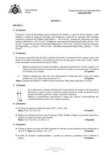 Universidad de Oviedo Pruebas de Acceso a la Universidad PAU Curso 20152016 QUÍMICA OPCIÓN A 1 25 puntos Construya el ciclo de BornHaber para la formación del NaBrs a partir de bromo líquido y sodio metálico y calcule la energía de red Hred del compuesto a partir de los siguientes datos Entalpía estándar de formación del NaBrs HfNaBr   3614 kJ mol1 Entalpía de sublimación del sodio metálico HSNas  1073 kJ mol1 Entalpía de vaporización del bromo líquido HvapBr2l  307 kJ mol1 Entalpía de disociac…