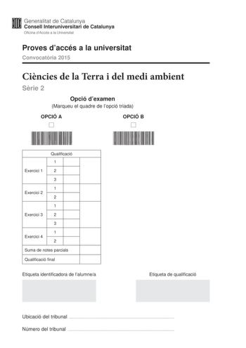 Generalitat de Catalunya Consell lnteruniversitari de Catalunya Oficina dAccés a la Universitat Proves daccés a la universitat Convocatria 2015 Cincies de la Terra i del medi ambient Srie 2 Opció dexamen Marqueu el quadre de lopció triada OPCIÓ A D OPCIÓ B D Qualificació 1 Exercici 1 2 3 1 Exercici 2 2 1 Exercici 3 2 3 1 Exercici 4 2 Suma de notes parcials Qualificació final Etiqueta identificadora de lalumnea Etiqueta de qualificació Ubicació del tribunal  Número del tribunal  Feu els exercici…