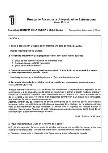 Prueba de Acceso a la Universidad de Extremadura Curso 201314 Asignatura HISTORIA DE LA MÚSICA Y DE LA DANZA Tiempo máximo de la prueba íh30 min OPCIÓN A 1 Tema a desarrollar Ocupará como máximo una cara de folio 25 puntos Música vocal religiosa del Barroco 2 Responde brevemente cada pregunta se valorará con 1 punto máximo 3 puntos 1 Qué es una obertura Explica los diferentes tipos 2 Compara sonata sinfonía y concierto 3 Qué es un lied romántico 3 Comentario de audición según el esquema dado La…