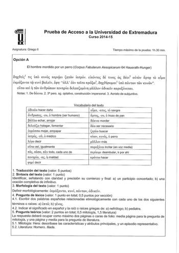 Prueba de Acceso a la Universidad de Extremadura Curso 201415 Asignatura Griego 11 Tiempo máximo de la prueba 1h30 min Opción A El hombre mordido por un perro Corpus Fabularum Aesopicarum 64 HausrathHunger orixtleíi 1 ni Úrro KUVO ITEPITEl sriiéiv impóv EÍrrÓvoi OÉ nvoi coi ofoi2 auov apqi 10 aIa EKáavw 1i KUV CIAEÍV Ecpr aAA iav 10JtO rrpáw3 orxtlcrnm 1Úrro rrávwv 1éiv KUvéiv ow Ka 1éiv avtlpcórrwv rrovrpía OEArnsoÉvr oAAOV ao1KEÍV rrapoÚvE1a1 Notas 1 De oáKvm 2 3 pers sg optativo construcción…