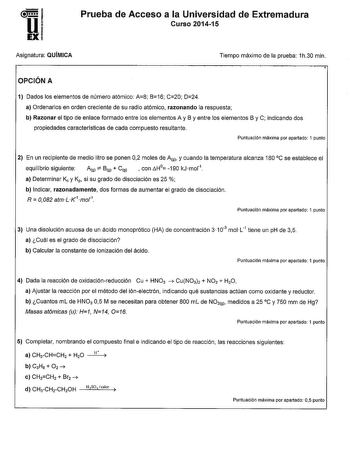 1 Uw EX Prueba de Acceso a la Universidad de Extremadura Curso 201415 Asignatura QUÍMICA Tiempo máximo de la prueba 1h30 min OPCIÓN A 1 Dados los elementos de número atómico A8 B16 C20 D24 a Ordenarlos en orden creciente de su radio atómico razonando la respuesta b Razonar el tipo de enlace formado entre los elementos A y B y entre los elementos By C indicando dos propiedades caracterlsticas de cada compuesto resultante Puntuación máxima por apartado 1 punto 2 En un recipiente de medio litro se…