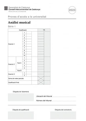 Proves daccés a la universitat Anlisi musical Srie 1 Qualificació TR 1 2 3 4 5 Exercici 1 6 7 8 9 10 1 2 Part A 3 Exercici 2 4 5 Part B Exercici 3 1 2 Suma de notes parcials Qualificació final 2023 Etiqueta de lalumnea Ubicació del tribunal  Número del tribunal  Etiqueta de qualificació Etiqueta del correctora Aquesta prova consta de tres exercicis i siniciar amb les audicions en qu es basen lexercici 1 i lexercici 2 Exercici 1 4 punts 04 punts per cada qestió No hi haur descomptes de penalitza…