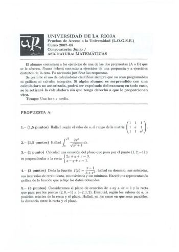 UNIVERSIDAD DE LA RIOJA Pruebas de Acceso a la Universidad LOGSE Curso 2007 08 Convocatoria Junio  ASIGNATURA MATEMÁTICAS El alumno contestará a los ejercicios de una ele las dos propuestas A o B que se le ofrecen Nunca deb erá contestar a ejercicios ele una propuesta y a ejercicios distintos d e la otra Es necesario justificar las respuestas Se permite el uso de calculadoras científicas siempre que no sean programables ni gr áficas n i cakulen integrales Si algún alumno es sorprendido con una …