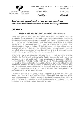 eman la zabal zazu Un ivers idad Euskal Herriko del País Vasco Unibertsilatea UNIBERTSITATERA SARTZEKO PROBAK 2010eko EKAINA ITALIERA PRUEBAS DE ACCESO A LA UNIVERSIDAD JUNIO 2010 ITALIANO Questesame ha due opzioni  Deve rispondere solo a una di esse Non dimentichi di indicare il codice in ciascuno dei due fogli dellesame OPZIONE A Salute In Italia 41 bambini dipendenti da cibo spazzatura Hamburger patatine fritte merendine dolci ossia il cibospazzatura crea una dipendenza simile a quella da ni…