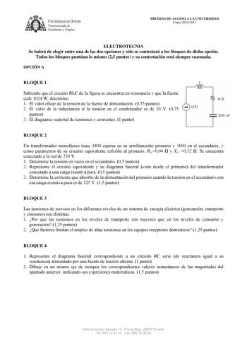 IVERSIDAD DE VIEDO Vicerrectorado de Estudiantes y Empleo PRUEBAS DE ACCESO A LA UNIVERSIDAD Curso 20102011 ELECTROTECNIA Se habrá de elegir entre una de las dos opciones y sólo se contestará a los bloques de dicha opción Todos los bloques puntúan lo mismo 25 puntos y su contestación será siempre razonada OPCIÓN A BLOQUE 1 L Sabiendo que el circuito RLC de la figura se encuentra en resonancia y que la fuente cede 1024 W determine 1 El valor eficaz de la tensión de la fuente de alimentación 075 …