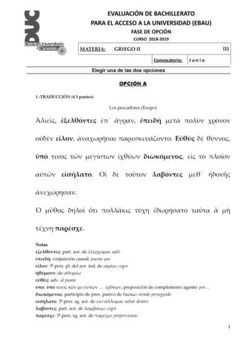 EVALUACIÓN DE BACHILLERATO PARA EL ACCESO A LA UNIVERSIDAD EBAU FASE DE OPCIÓN CURSO 20182019 MATERIA GRIEGO II 1 Convocatoria J u n i o Elegir una de las dos opciones OPCIÓN A 1TRADUCCIÓN 45 puntos Los pescadores Esopo                                              Notas  part aor de  salir  conjunción causal puesto que  3 pers pl del aor ind de  coger  de   adv al punto        preposición de complemento agente por  participio de pres pasivo de  siendo perseguido  3 pers sg aor de  saltar dentro…