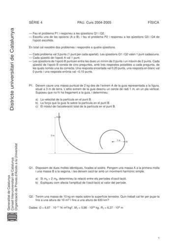 Districte universitari de Catalunya SRIE 4 PAU Curs 20042005 FÍSICA  Feu el problema P1 i responeu a les qestions Q1 i Q2  Escolliu una de les opcions A o B i feu el problema P2 i responeu a les qestions Q3 i Q4 de lopció escollida En total cal resoldre dos problemes i respondre a quatre qestions  Cada problema val 3 punts 1 punt per cada apartat Les qestions Q1 i Q2 valen 1 punt cadascuna  Cada qestió de lopció A val 1 punt  Les qestions de lopció B puntuen entre les dues un mínim de 0 punts i…