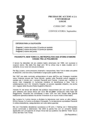 PRUEBAS DE ACCESO A LA UNIVERSIDAD LOGSE CURSO 2007  2008 CONVOCATORIA Septiembre CRITERIOS PARA LA CALIFICACIÓN Pregunta 1 máximo dos puntos 05 puntos por apartado Pregunta 2 máximo dos puntos 05 puntos por apartado Pregunta 3 máximo seis puntos PAVAROTTI NEW YORK E IL METROPOLITAN UNA STORIA DAMORE CHIUSA TRA LE POLEMICHE Il tenore ha debuttato nel pi celebre teatro americano nel 1969 con successi e ovazioni storici Ma dalla fine degli anni 90 la critica Usa  stata crudele con il cantante la …