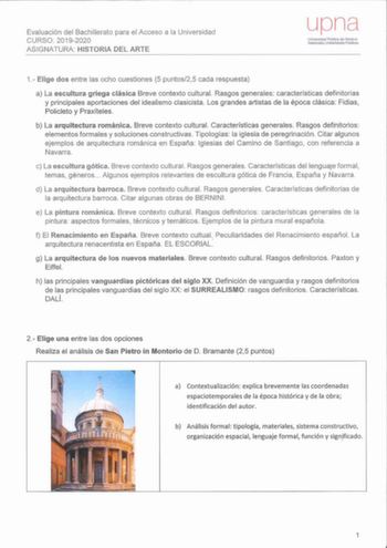 Evaluación del Bachillerato para el Acceso a la Universidad CURSO 20192020 ASIGNATURA HISTORIA DEL ARTE uona Unlverscad Publica de Navarra Nelarmako Unobets1ate Publikoa 1 Elige dos entre las ocho cuestiones 5 puntos25 cada respuesta a La escultura griega clásica Breve co ntexto cultural Rasgos generales características definitorias y principales aportaciones del idealismo clasicista Los grandes artistas de la época clásica Fidias Policleto y Prax íteles b La arquitectura románica Breve context…